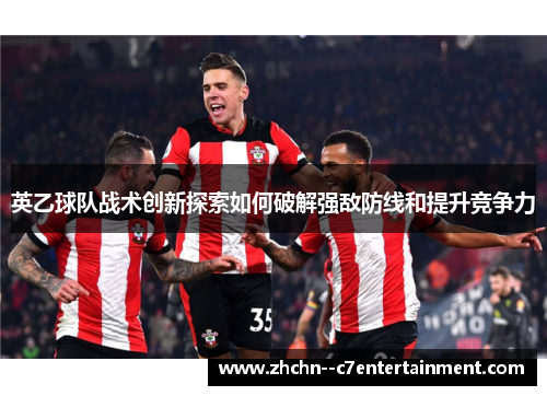 英乙球队战术创新探索如何破解强敌防线和提升竞争力