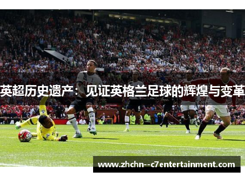 英超历史遗产:见证英格兰足球的辉煌与变革 英超历史遗产:见证英格兰足球的辉煌与变革