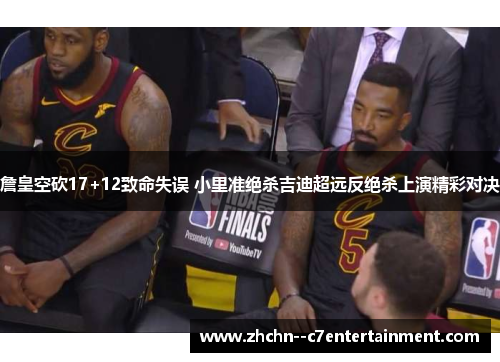 詹皇空砍17+12致命失误 小里准绝杀吉迪超远反绝杀上演精彩对决
