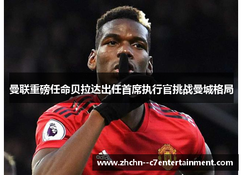 曼联重磅任命贝拉达出任首席执行官挑战曼城格局