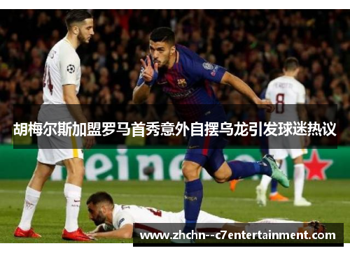 胡梅尔斯加盟罗马首秀意外自摆乌龙引发球迷热议