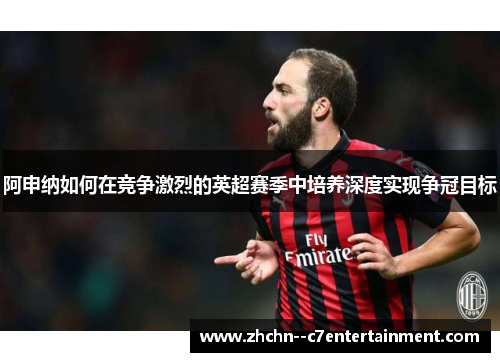阿申纳如何在竞争激烈的英超赛季中培养深度实现争冠目标