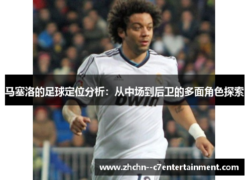 马塞洛的足球定位分析：从中场到后卫的多面角色探索