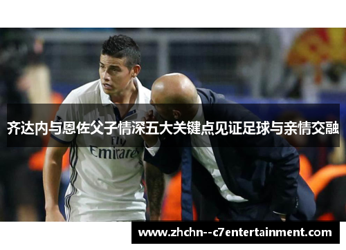 齐达内与恩佐父子情深五大关键点见证足球与亲情交融 齐达内与恩佐父子情深五大关键点见证足球与亲情交融