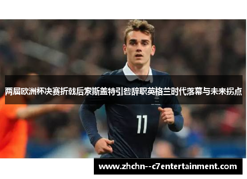 两届欧洲杯决赛折戟后索斯盖特引咎辞职英格兰时代落幕与未来拐点 两届欧洲杯决赛折戟后索斯盖特引咎辞职英格兰时代落幕与未来拐点