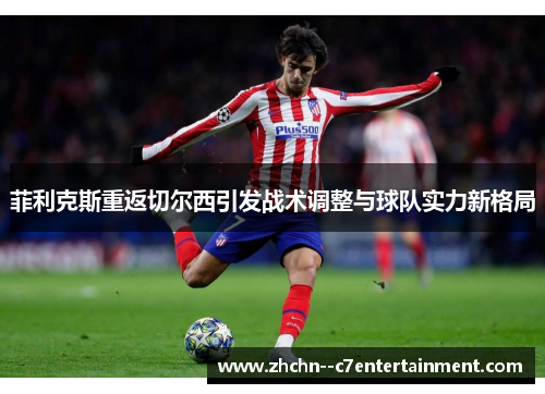 菲利克斯重返切尔西引发战术调整与球队实力新格局