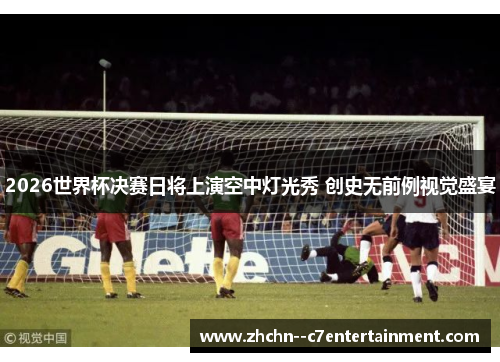 2026世界杯决赛日将上演空中灯光秀 创史无前例视觉盛宴